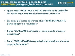 Do projeto ao portfólio: pensando uma
ESTRATÉGIA para geração de valor com BPM


     • Quais nossos OBJETIVOS e METAS em termos de GERAÇÃO
       DE VALOR? Que resultados pretendemos alcançar?

     • Em quais processos queremos atuar PRIORITARIAMENTE
       para alcançar tais resultados?

     • Como PLANEJAMOS a atuação nos projetos de processo
       priorizados?

     • Como COMUNICAMOS os resultados alcançados em termos
       de geração de valor?



ELO Group © 2011                                             47
 