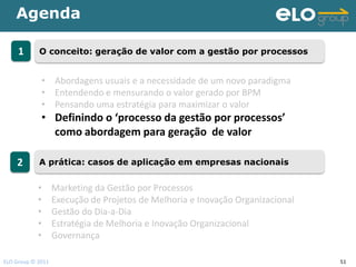 Agenda

     1      O conceito: geração de valor com a gestão por processos


             • Abordagens usuais e a necessidade de um novo paradigma
             • Entendendo e mensurando o valor gerado por BPM
             • Pensando uma estratégia para maximizar o valor
             • Definindo o ‘processo da gestão por processos’
               como abordagem para geração de valor

    2       A prática: casos de aplicação em empresas nacionais


            •      Marketing da Gestão por Processos
            •      Execução de Projetos de Melhoria e Inovação Organizacional
            •      Gestão do Dia-a-Dia
            •      Estratégia de Melhoria e Inovação Organizacional
            •      Governança

ELO Group © 2011                                                                51
 