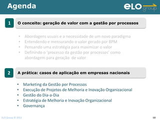Agenda

     1      O conceito: geração de valor com a gestão por processos


             •     Abordagens usuais e a necessidade de um novo paradigma
             •     Entendendo e mensurando o valor gerado por BPM
             •     Pensando uma estratégia para maximizar o valor
             •     Definindo o ‘processo da gestão por processos’ como
                   abordagem para geração de valor


    2       A prática: casos de aplicação em empresas nacionais


            •      Marketing da Gestão por Processos
            •      Execução de Projetos de Melhoria e Inovação Organizacional
            •      Gestão do Dia-a-Dia
            •      Estratégia de Melhoria e Inovação Organizacional
            •      Governança

ELO Group © 2011                                                                68
 