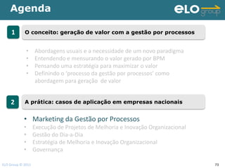 Agenda

     1      O conceito: geração de valor com a gestão por processos


             •     Abordagens usuais e a necessidade de um novo paradigma
             •     Entendendo e mensurando o valor gerado por BPM
             •     Pensando uma estratégia para maximizar o valor
             •     Definindo o ‘processo da gestão por processos’ como
                   abordagem para geração de valor


    2       A prática: casos de aplicação em empresas nacionais


            • Marketing da Gestão por Processos
            •      Execução de Projetos de Melhoria e Inovação Organizacional
            •      Gestão do Dia-a-Dia
            •      Estratégia de Melhoria e Inovação Organizacional
            •      Governança

ELO Group © 2011                                                                73
 