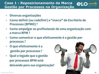 Case 1 : Reposicionamento da Marca
    Gestão por Processos na Organização

      •   Diversas organizações
      •   Como definir (ou redefinir) a “marca” do Escritório de
          Processos (BPMO) ?
      •   Como empolgar os profissionais de uma organização com
          a marca BPM ?
      •   Como comunicar o que efetivamente é a gestão por
          processos ?
      •   O que efetivamente é a
          gestão por processos ?
      •   Qual o legado que a gestão
          por processos BPM está
          deixando para sua organização?

ELO Group © 2011                                                   74
 