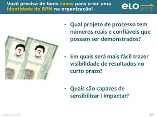 Você precisa de bons cases para criar uma
    identidade de BPM na organização!


                          •   Qual projeto de processo tem
                              números reais e confiáveis que
                              possam ser demonstrados?

                          •   Em quais será mais fácil trazer
                              visibilidade de resultados no
                              curto prazo?

                          •   Quais são capazes de
                              sensibilizar / impactar?

ELO Group © 2011                                                77
 