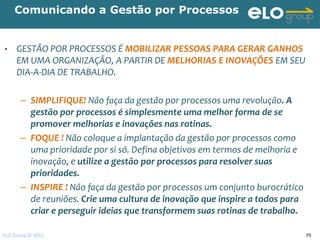 Comunicando a Gestão por Processos


•    GESTÃO POR PROCESSOS É MOBILIZAR PESSOAS PARA GERAR GANHOS
     EM UMA ORGANIZAÇÃO, A PARTIR DE MELHORIAS E INOVAÇÕES EM SEU
     DIA-A-DIA DE TRABALHO.

      – SIMPLIFIQUE! Não faça da gestão por processos uma revolução. A
        gestão por processos é simplesmente uma melhor forma de se
        promover melhorias e inovações nas rotinas.
      – FOQUE ! Não coloque a implantação da gestão por processos como
        uma prioridade por si só. Defina objetivos em termos de melhoria e
        inovação, e utilize a gestão por processos para resolver suas
        prioridades.
      – INSPIRE ! Não faça da gestão por processos um conjunto burocrático
        de reuniões. Crie uma cultura de inovação que inspire a todos para
        criar e perseguir ideias que transformem suas rotinas de trabalho.

ELO Group © 2011                                                             79
 
