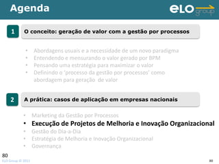Agenda

     1      O conceito: geração de valor com a gestão por processos


             •     Abordagens usuais e a necessidade de um novo paradigma
             •     Entendendo e mensurando o valor gerado por BPM
             •     Pensando uma estratégia para maximizar o valor
             •     Definindo o ‘processo da gestão por processos’ como
                   abordagem para geração de valor


     2      A prática: casos de aplicação em empresas nacionais


            • Marketing da Gestão por Processos
            • Execução de Projetos de Melhoria e Inovação Organizacional
            • Gestão do Dia-a-Dia
            • Estratégia de Melhoria e Inovação Organizacional
            • Governança
80
ELO Group © 2011                                                            80
 