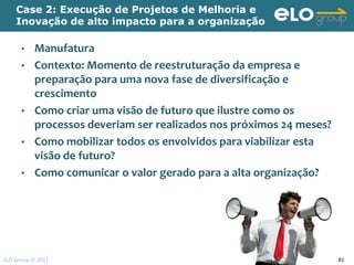 Case 2: Execução de Projetos de Melhoria e
    Inovação de alto impacto para a organização

      • Manufatura
      • Contexto: Momento de reestruturação da empresa e
        preparação para uma nova fase de diversificação e
        crescimento
      • Como criar uma visão de futuro que ilustre como os
        processos deveriam ser realizados nos próximos 24 meses?
      • Como mobilizar todos os envolvidos para viabilizar esta
        visão de futuro?
      • Como comunicar o valor gerado para a alta organização?




ELO Group © 2011                                                   81
 