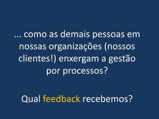 ... como as demais pessoas em
  nossas organizações (nossos
  clientes!) enxergam a gestão
         por processos?

 Qual feedback recebemos?
 