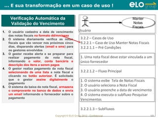 ... E sua transformação em um caso de uso !

      Verificação Automática da
      Verificação Automática da                                                           Manter
                                                                                           Manter
      Validação do Vencimento
       Validação do Vencimento                                                            Notas
                                                                                           Notas
                                                                                          Fiscais
                                                                                           Fiscais
1.   O usuário cadastra a data de vencimento            Usuário
     das notas fiscais no formato dd/mm/aaaa
2.   O sistema diariamente verifica as notas              3.2.2 – Casos de Uso
     fiscais que vão vencer nos próximos cinco            3.2.2.1 – Caso de Uso Manter Notas Fiscais
     dias, disparando alertas (email e sms) para          3.2.2.1.1 – Pré Condições
     os gestores envolvidos
3.   O gestor recebe alerta e se preparar para
     realizar   pagamento     da   nota    fiscal,        1. Uma nota fiscal deve estar vinculada a um
     informando o valor, conta bancária e                 único fornecedor
     descrição dos itens a serem pagos
4.   O gestor realiza pagamento da nota fiscal
     selecionando de uma lista a nota fiscal e            3.2.2.1.2 – Fluxo Principal
     clicando no botão autorizar. É solicitado
     que o gestor assine digitalmente o                   1. O sistema exibe Tela de Notas Fiscais
     pagamento
5.   O sistema da baixa da nota fiscal, armazena          2. O usuário seleciona a Nota Fiscal
     o comprovante no banco de dados e envia              3. O usuário preenche a data de vencimento
     um email informando o fornecedor sobre o             4. O sistema executa o subfluxo Pesquisar
     pagamento
                                                          Vencimentos

                                                          3.2.2.1.3 – SubFluxos
                                     Copyright © ELO Group 2012 - Confidencial                         123
 