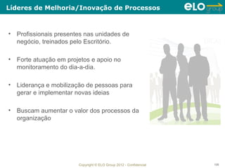 Líderes de Melhoria/Inovação de Processos



• Profissionais presentes nas unidades de
  negócio, treinados pelo Escritório.

• Forte atuação em projetos e apoio no
  monitoramento do dia-a-dia.

• Liderança e mobilização de pessoas para
  gerar e implementar novas ideias

• Buscam aumentar o valor dos processos da
  organização




                       Copyright © ELO Group 2012 - Confidencial   126
 