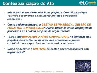 Contextualização do Ato

• Nós aprendemos a executar bons projetos. Contudo, será que
  estamos escolhendo os melhores projetos para serem
  realizados?

• Como podemos integrar a GESTÃO ESTRATÉGICA , GESTÃO DE
  PROJETOS E PROCESSOS? Qual a diferença entre um projeto de
  processos e os outros projetos da organização?

• Temos que ENVOLVER O NÍVEL OPERACIONAL na definição dos
  projetos. Eles estão no dia-a-dia dos processos e podem
  contribuir com o que deve ser melhorado e inovado !

• Como disseminar a CULTURA de gestão por processos em uma
  organização?




                     Copyright © ELO Group 2012 - Confidencial   141
 