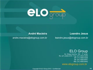 André Macieira                                           Leandro Jesus
andre.macieira@elogroup.com.br                    leandro.jesus@elogroup.com.br




                                                                     ELO Group
                                                               Av. Graça Aranha, 182 – 2º andar
                                                       RJ: (21) 2222-2191 / Fax: (21) 2524-3239
                                                                             SP: (11) 4063-0228
                                                                             DF: (61) 4063-6441
                                                                            MG: (31) 4063-6442
                                                             www.elogroup.com.br
                 Copyright © ELO Group 2012 - Confidencial                                        152
 