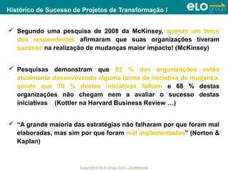 Histórico de Sucesso de Projetos de Transformação !


 Segundo uma pesquisa de 2008 da McKinsey, apenas um terço
  dos respondentes afirmaram que suas organizações tiveram
  sucesso na realização de mudanças maior impacto! (McKinsey)


 Pesquisas demonstram que 82 % das organizações estão
  atualmente desenvovendo alguma forma de iniciativa de mudança,
  sendo que 70 % destas iniciativas falham e 68 % destas
  organizações não chegam nem a avaliar o sucesso destas
  iniciativas (Kottler na Harvard Business Review …)


 “A grande maioria das estratégias não falharam por que foram mal
  elaboradas, mas sim por que foram mal implementadas” (Norton &
  Kaplan)



                       Copyright © ELO Group 2012 - Confidencial
 