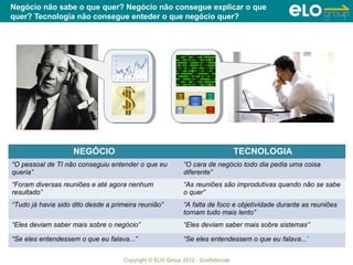 Negócio não sabe o que quer? Negócio não consegue explicar o que
quer? Tecnologia não consegue enteder o que negócio quer?




                    NEGÓCIO                                                     TECNOLOGIA
“O pessoal de TI não conseguiu entender o que eu           “O cara de negócio todo dia pedia uma coisa
queria”                                                    diferente”
“Foram diversas reuniões e até agora nenhum                “As reuniões são improdutivas quando não se sabe
resultado”                                                 o quer”
“Tudo já havia sido dito desde a primeira reunião”         “A falta de foco e objetividade durante as reuniões
                                                           tornam tudo mais lento”
“Eles deviam saber mais sobre o negócio”                   “Eles deviam saber mais sobre sistemas”

“Se eles entendessem o que eu falava...”                   “Se eles entendessem o que eu falava...’


                                    Copyright © ELO Group 2012 - Confidencial
 