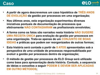 Caso
•   A partir de agora descrevemos um caso hipotético de TRÊS ANOS
    DE EVOLUÇÃO da gestão por processos em uma organização;
•   Nos últimos anos, esta organização experimentou diversas
    iniciativas pontuais de documentação de processos que
    efetivamente NÃO CONTAGIARAM os profissionais envolvidos;
•   A forma como os fatos são narrados nesta história NÃO SUGERE
    UMA RECEITA ÚNICA para evolução da gestão por processos em
    uma organização. Trata-se apenas de um CONJUNTO DE BOAS
    IDEIAS e práticas que podem ser reorganizados de outras formas;
•   Esta história será contada a partir de 8 ATOS apresentados sob a
    perspectiva de uma unidade de processos responsabilizada por
    evoluir a gestão por processos dentro da organização;
•   O método de gestão por processos da ELO Group será utilizado
    como base para apresentação desta história. Contudo, a sequencia
    de ideias e conceitos a seguir PODEM E DEVEM SER APLICADAS
    EM OUTRO MÉTODOS;
                         Copyright © ELO Group 2012 - Confidencial     61
 