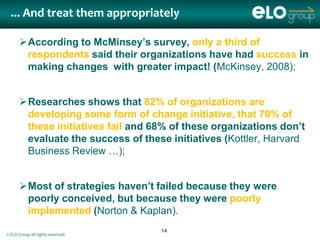 ... And treat them appropriately

      According to McMinsey’s survey, only a third of
       respondents said their organizations have had success in
       making changes with greater impact! (McKinsey, 2008);


      Researches shows that 82% of organizations are
       developing some form of change initiative, that 70% of
       these initiatives fail and 68% of these organizations don’t
       evaluate the success of these initiatives (Kottler, Harvard
       Business Review …);


      Most of strategies haven’t failed because they were
       poorly conceived, but because they were poorly
       implemented (Norton & Kaplan).
                                   14
© ELO Group all rights reserved.
 