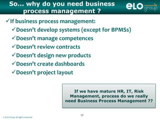 So... why do you need business
           process management ?
  If business process management:
    Doesn’t develop systems (except for BPMSs)
    Doesn’t manage competences
    Doesn’t review contracts
    Doesn’t design new products
    Doesn’t create dashboards
    Doesn’t project layout


                                     If we have mature HR, IT, Risk
                                    Management, process do we really
                                  need Business Process Management ??


                                        17
© ELO Group all rights reserved
 