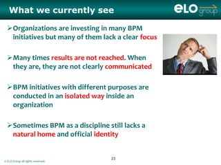 What we currently see

 Organizations are investing in many BPM
  initiatives but many of them lack a clear focus

 Many times results are not reached. When
  they are, they are not clearly communicated

 BPM initiatives with different purposes are
  conducted in an isolated way inside an
  organization

 Sometimes BPM as a discipline still lacks a
  natural home and official identity


                                   23
© ELO Group all rights reserved.
 