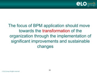 The focus of BPM application should move
                 towards the transformation of the
            organization through the implementation of
             significant improvements and sustainable
                            changes




                                  24
© ELO Group all rights reserved
 