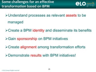Some challenges for an effective
transformation based on BPM

     Understand processes as relevant assets to be
          managed

     Create a BPM identity and disseminate its benefits

     Gain sponsorship on BPM initiatives

     Create alignment among transformation efforts

     Demonstrate results with BPM initiatives!


                                  25
© ELO Group all rights reserved
 