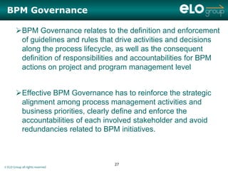 BPM Governance

        BPM Governance relates to the definition and enforcement
         of guidelines and rules that drive activities and decisions
         along the process lifecycle, as well as the consequent
         definition of responsibilities and accountabilities for BPM
         actions on project and program management level


        Effective BPM Governance has to reinforce the strategic
         alignment among process management activities and
         business priorities, clearly define and enforce the
         accountabilities of each involved stakeholder and avoid
         redundancies related to BPM initiatives.



                                     27
© ELO Group all rights reserved
 
