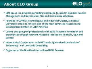 About ELO Group

   ELO Group is a Brazilian consulting enterprise focused in Business Process
    Management and Governance, Risk and Compliance solutions.
   Founded in COPPE’s Technological and Industrial Cluster, at Federal
    University of Rio de Janeiro, one of the most advanced Research and
    Development Centers in Latin America.
   Counts on a group of professionals with solid Academic Formation and
    experiences through relevant Academic Institutions in Brazil , USA and
    Europe
   International Cooperation with BPTrends, Queensland University of
    Technology and Leonardo Consulting
   Organizer of the Brazilian International BPM Seminar




                                         3
© ELO Group all rights reserved.
 