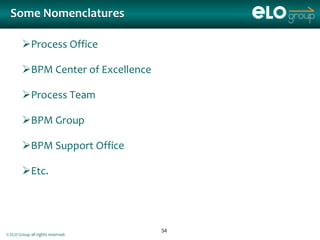 Some Nomenclatures

        Process Office

        BPM Center of Excellence

        Process Team

        BPM Group

        BPM Support Office

        Etc.




                                    34
© ELO Group all rights reserved.
 