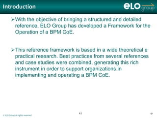 Introduction

        With the objective of bringing a structured and detailed
         reference, ELO Group has developed a Framework for the
         Operation of a BPM CoE.


        This reference framework is based in a wide theoretical e
         practical research. Best practices from several references
         and case studies were combined, generating this rich
         instrument in order to support organizations in
         implementing and operating a BPM CoE.




                                     41                               41
© ELO Group all rights reserved
 