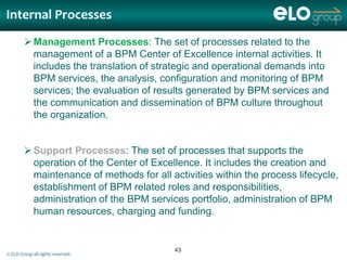 Internal Processes
         Management Processes: The set of processes related to the
          management of a BPM Center of Excellence internal activities. It
          includes the translation of strategic and operational demands into
          BPM services, the analysis, configuration and monitoring of BPM
          services; the evaluation of results generated by BPM services and
          the communication and dissemination of BPM culture throughout
          the organization.


         Support Processes: The set of processes that supports the
          operation of the Center of Excellence. It includes the creation and
          maintenance of methods for all activities within the process lifecycle,
          establishment of BPM related roles and responsibilities,
          administration of the BPM services portfolio, administration of BPM
          human resources, charging and funding.


                                          43
© ELO Group all rights reserved.
 