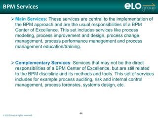 BPM Services
         Main Services: These services are central to the implementation of
          the BPM approach and are the usual responsibilities of a BPM
          Center of Excellence. This set includes services like process
          modeling, process improvement and design, process change
          management, process performance management and process
          management education/training.


         Complementary Services: Services that may not be the direct
          responsibilities of a BPM Center of Excellence, but are still related
          to the BPM discipline and its methods and tools. This set of services
          includes for example process auditing, risk and internal control
          management, process forensics, systems design, etc.




                                          44
© ELO Group all rights reserved.
 