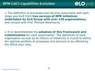BPM CoE’s Capabilities Evolution

     The definition of processes and services associated with each
    stage was built from two surveys of BPM initiatives
    undertaken by ELO Group with over 150 organizations,
    and revised with Prof. Michael Rosemann;


     It is recommended the adoption of this Framework and
    customization for each organization. The specificity of each
    organization as well as its history of initiatives is crucial to define
    the optimal portfolio of processes and services to be offered by
    the Office over time.




                                       46
© ELO Group all rights reserved.
 