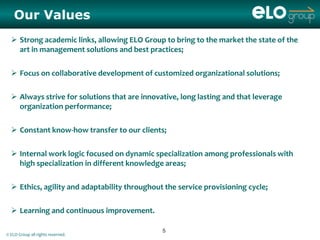 Our Values
   Strong academic links, allowing ELO Group to bring to the market the state of the
    art in management solutions and best practices;

   Focus on collaborative development of customized organizational solutions;

   Always strive for solutions that are innovative, long lasting and that leverage
    organization performance;

   Constant know-how transfer to our clients;

   Internal work logic focused on dynamic specialization among professionals with
    high specialization in different knowledge areas;

   Ethics, agility and adaptability throughout the service provisioning cycle;

   Learning and continuous improvement.

                                               5
© ELO Group all rights reserved.
 