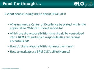 Food for thought…

    What people usually ask us about BPM CoEs:


          • Where should a Center of Excellence be placed within the
            organization? Whom it should report to?
          • Which are the responsibilities that should be centralized
            into a BPM CoE and which responsibilities can remain
            decentralized?
          • How do these responsibilities change over time?
          • How to evaluate a a BPM CoE’s effectiveness?



                                         6
© ELO Group all rights reserved.
 