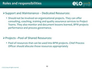 Roles and responsibilities

 Support and Maintenance – Dedicated Resources:
        • Should not be involved on organizational projects. They can offer
          consulting, coaching, training and quality assurance services to Project
          Teams. They also monitor and document lessons learned, BPM projects
          performance and process governance.


 Projects –Pool of Shared Resources:
        • Pool of resources that can be used into BPM projects. Chief Process
          Officer should allocate those resources appropriately




                                            62
© ELO Group all rights reserved.
 