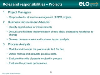 Roles and responsibilities – Projects

 1. Project Managers
        • Responsible for all routine management of BPM projects

 2. Business Improvement Advisors:
        • Identify opportunities for improvements
        • Discuss and facilitate implementation of new ideas, decreasing resistance to
          change
        • Develop business cases and business impact analysis

 3. Process Analysts:
        • Model and document the process (As Is & To Be)
        • Define metrics and calculate process costs.
        • Evaluate the skills of people involved in process
        • Evaluate the process performance


                                                64
© ELO Group all rights reserved.
 