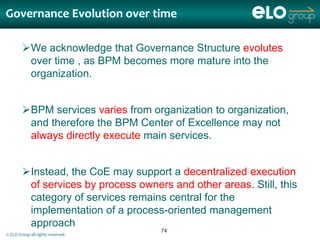Governance Evolution over time

        We acknowledge that Governance Structure evolutes
         over time , as BPM becomes more mature into the
         organization.


        BPM services varies from organization to organization,
         and therefore the BPM Center of Excellence may not
         always directly execute main services.


        Instead, the CoE may support a decentralized execution
         of services by process owners and other areas. Still, this
         category of services remains central for the
         implementation of a process-oriented management
         approach
                                     74
© ELO Group all rights reserved.
 