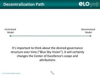 Decentralization Path




    Centralized                                                       Decentralized
      Model                                                              Model




                It’s important to think about the desired governance
               structure over time (“Blue Sky Vision”). It will certainly
                     changes the Center of Excellence’s scope and
                                      attributions


                                              75
© ELO Group all rights reserved.                75
 