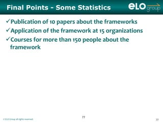 Final Points - Some Statistics

  Publication of 10 papers about the frameworks
  Application of the framework at 15 organizations
  Courses for more than 150 people about the
   framework




                                   77
© ELO Group all rights reserved.                      77
 