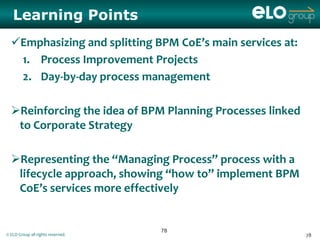 Learning Points
  Emphasizing and splitting BPM CoE’s main services at:
   1. Process Improvement Projects
   2. Day-by-day process management

  Reinforcing the idea of BPM Planning Processes linked
   to Corporate Strategy

  Representing the “Managing Process” process with a
   lifecycle approach, showing “how to” implement BPM
   CoE’s services more effectively


                                   78
© ELO Group all rights reserved.                           78
 