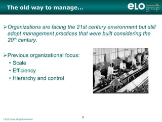 The old way to manage…


Organizations are facing the 21st century environment but still
 adopt management practices that were built considering the
 20th century.

Previous organizational focus:
 • Scale
 • Efficiency
 • Hierarchy and control




                                  8
© ELO Group all rights reserved
 