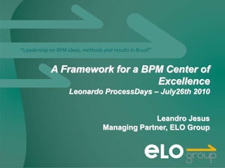 “Leadership on BPM ideas, methods and results in Brazil”


             A Framework for a BPM Center of
                                 Excellence
                    Leonardo ProcessDays – July26th 2010


                                                 Leandro Jesus
                                   Managing Partner, ELO Group
 