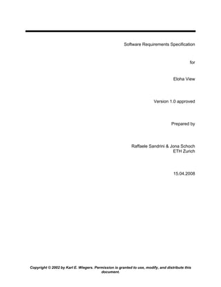 Software Requirements Specification



                                                                                             for


                                                                                   Eloha View




                                                                        Version 1.0 approved




                                                                                  Prepared by




                                                           Raffaele Sandrini & Jona Schoch
                                                                                ETH Zurich




                                                                                   15.04.2008




Copyright © 2002 by Karl E. Wiegers. Permission is granted to use, modify, and distribute this
                                        document.
 