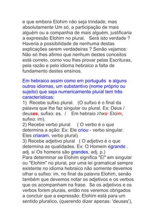 e que embora Elohim não seja trindade, mas
absolutamente Um só, a participação de mais
alguém ou a companhia de mais alguém, justificaria
a expressão Elohim no plural. Será isto verdade ?
Haveria a possibilidade de nenhuma destas
explicações serem verdadeiras ? Senão vejamos:
Não só lhes afirmo que nenhum destes conceitos
está correto, como vou lhes provar pelas Escrituras,
pela razão e pelo idioma hebraico a falta de
fundamento destes ensinos.
Em hebraico assim como em português e alguns
outros idiomas, um substantivo (nome próprio ou
sujeito) que seja numericamente plural tem três
características:
1) Recebe sufixo plural. (O sufixo é o final da
palavra que lhe faz singular ou plural. Ex: Deus /
deuses, sufixo: es. / Em hebraio ‫יםאלה‬ Eloim,
sufixo: im).
2) Recebe verbo plural ( O verbo é o que
determina a ação: Ex: Ele criou - verbo singular.
Eles criaram. verbo plural)
3) Recebe adjetivo plural ( O adjetivo é o que
determina as qualidades. Ex: O Homem égrande .
adj. s/ Os homens são grandes, adj. p.)
Para determinar se Elohim significa "El" em singular
ou "Elohim" no plural, por uma lei gramatical sempre
existente no idioma hebraico não somente devemos
olhar o sufixo: im, no final da palavra Elohim, senão
também que devemos notar os adjetivos e os verbos
que os acompanham na frase. Se os adjetivos e os
verbos forem plurais, então nos veremos obrigados
a concluir que a expressão: Elohim está para um
sentido pluralico, (querendo dizer apenas: 'deuses'),
 