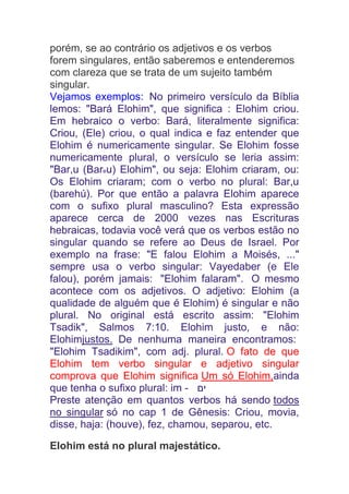 porém, se ao contrário os adjetivos e os verbos
forem singulares, então saberemos e entenderemos
com clareza que se trata de um sujeito também
singular.
Vejamos exemplos: No primeiro versículo da Bíblia
lemos: "Bará Elohim", que significa : Elohim criou.
Em hebraico o verbo: Bará, literalmente significa:
Criou, (Ele) criou, o qual indica e faz entender que
Elohim é numericamente singular. Se Elohim fosse
numericamente plural, o versículo se leria assim:
"Bar,u (Bareu) Elohim", ou seja: Elohim criaram, ou:
Os Elohim criaram; com o verbo no plural: Bar,u
(barehú). Por que então a palavra Elohim aparece
com o sufixo plural masculino? Esta expressão
aparece cerca de 2000 vezes nas Escrituras
hebraicas, todavia você verá que os verbos estão no
singular quando se refere ao Deus de Israel. Por
exemplo na frase: "E falou Elohim a Moisés, ..."
sempre usa o verbo singular: Vayedaber (e Ele
falou), porém jamais: "Elohim falaram". O mesmo
acontece com os adjetivos. O adjetivo: Elohim (a
qualidade de alguém que é Elohim) é singular e não
plural. No original está escrito assim: "Elohim
Tsadik", Salmos 7:10. Elohim justo, e não:
Elohimjustos. De nenhuma maneira encontramos:
"Elohim Tsadikim", com adj. plural. O fato de que
Elohim tem verbo singular e adjetivo singular
comprova que Elohim significa Um só Elohim,ainda
que tenha o sufixo plural: im - ‫ים‬
Preste atenção em quantos verbos há sendo todos
no singular só no cap 1 de Gênesis: Criou, movia,
disse, haja: (houve), fez, chamou, separou, etc.
Elohim está no plural majestático.
 