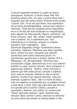O plural majestátio também é usado na língua
portuguesa. Exemplo: A rainha disse: Nós não
achamos graça nisto. Ou seja: a rainha disse (ela =
singular) que não achou graça. Embora tenha usado
o plural: 'nós', foi só ela que disse, mas expressou-
se na forma pluralmajestática, comum aos nobres e
senhores. Este tipo de vocábulo plural majestático,
era e é um tipo de auto exaltação ou magnificação,
para alguém de título grande. Alguns escritores (de
livros comuns) para não serem muito repetitivos
com a palavra: 'eu' a substituem por: 'nós',
referindo-se a si mesmos, pessoa no singular
usando o 'nós' majestático. Nas
Escrituras Sagradas (Antigo Testamento) temos
exemplos. Vejamos: Sabemos que Adon significa
dono, senhor ou amo, enquanto que adonim,
(senhores) com sufixo masculino plural: im,
significando: grande amo e senhor. (Isaías 19:4 e
Malaquias 1:6). Na expressão: Orei feroz que
escravisará o Egito, denomino-se: ‫אדנים‬ ‫קשה‬ adonim
kashéh, ou seja: 'senhor' (plural), 'duro' (singular). A
palavra que significa : Senhor, neste versículo é
adonim que tem sufixo plural, contudo o adjetivo:
duro, está no singular: kashéh (e não no plural:
kashim). Confira num original hebraico. Veja por
exemplo a palavra: Baal, não é o nome do deus,
mas um adjetivo ou qualidade que os pagãos davam
a este deus, e para dizer que para eles que ele era
um 'grande amo e senhor' (deles), usavam a
expressão : Adonim, com sufixo: im, embora ele
"fosse" para eles apenas 1 deus. Quando eles
falavam: Baal, senhor e amo), estavam se referindo
ao único deus que existia na cabeça deles, e não
 