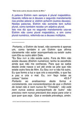 "Não terás outros deuses diante de Mim."
A palavra Elohim nem sempre é plural majestático.
Quando refere-se à deuses o segundo mandamento
nos proíbe adorar a: elohim acherim (outros deuses).
Nestas palavras, Elohim não somente tem sufixo
plural, como também recebe um adjetivo plural.
Isto nos diz que no segundo mandamento usa-se
Elohim não como plural majestático, e sim como
plural numérico, referindo-se a deuses múltiplos.
__________________________________________
_________
Portanto, o Elohim de Israel, não somente é apenas
um, como também é um Elohim que afirma
claramente não estar acompanhado ou existir outro
com Ele ou outro além Dele.
"Eu Sou ‫יהוה‬ e não existe outro. Fora de Mim não
existe deuses (Elohim numérico); tenho te escolhido
ainda que não me conheces. Para que se saiba
desde onde nasce o sol até onde se põe que não
existe outro fora de Mim. Eu Sou ‫יהוה‬ e não há outro.
Eu que formo a luz e que crio a escuridão, o que faz
a paz e cria o mal. Eu, ‫יהוה‬ faço todas as
coisas." Isaías 45:5-7
Portanto ao analisarmos desta forma e
corretamente, nos conscientizamos de que o Elohim
de Israel não é nem nunca foi "Trindade", não está
nem nunca esteve acompanhado de 'outro' não
precisou nem nunca precisará dos anjos para criar o
que quer que seja. Que a verdade prevaleça, amén.
ESTA É UMA POSTAGEM DO BLOG JUDAÍSMO BÍBLICO FUNDAMENTADO.
 