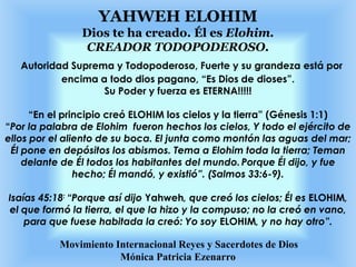 YAHWEH ELOHIM
Dios te ha creado. Él es Elohim.
CREADOR TODOPODEROSO.
Autoridad Suprema y Todopoderoso, Fuerte y su grandeza está por
encima a todo dios pagano, “Es Dios de dioses”.
Su Poder y fuerza es ETERNA!!!!!
“En el principio creó ELOHIM los cielos y la tierra” (Génesis 1:1)
“Por la palabra de Elohim fueron hechos los cielos, Y todo el ejército de
ellos por el aliento de su boca. El junta como montón las aguas del mar;
Él pone en depósitos los abismos. Tema a Elohim toda la tierra; Teman
delante de Él todos los habitantes del mundo.Porque Él dijo, y fue
hecho; Él mandó, y existió”. (Salmos 33:6-9).
Isaías 45:18: “Porque así dijo Yahweh, que creó los cielos; Él es ELOHIM,
el que formó la tierra, el que la hizo y la compuso; no la creó en vano,
para que fuese habitada la creó: Yo soy ELOHIM, y no hay otro”.
Movimiento Internacional Reyes y Sacerdotes de Dios
Mónica Patricia Ezenarro
 