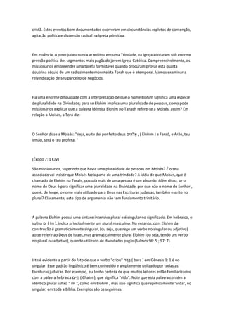 cristã. Estes eventos bem documentados ocorreram em circunstâncias repletos de contenção, 
agitação política e dissensão radical na Igreja primitiva. 
Em essência, o povo judeu nunca acreditou em uma Trindade, ea Igreja adotaram sob enorme 
pressão política dos segmentos mais pagãs do jovem Igreja Católica. Compreensivelmente, os 
missionários empreender uma tarefa formidável quando procuram provar esta quarta 
doutrina século de um radicalmente monoteísta Torah que é atemporal. Vamos examinar a 
reivindicação de seu parceiro de negócios. 
Há uma enorme dificuldade com a interpretação de que o nome Elohim significa uma espécie 
de pluralidade na Divindade; para se Elohim implica uma pluralidade de pessoas, como pode 
missionários explicar que a palavra idêntica Elohim no Tanach refere-se a Moisés, assim? Em 
relação a Moisés, a Torá diz: 
O Senhor disse a Moisés: "Veja, eu te dei por feito deus יםלִה אֶ , ( Elohim ) a Faraó, e Arão, teu 
irmão, será o teu profeta. " 
(Êxodo 7: 1 KJV) 
São missionários, sugerindo que havia uma pluralidade de pessoas em Moisés? É o seu 
associado vai insistir que Moisés fazia parte de uma trindade? A idéia de que Moisés, que é 
chamado de Elohim na Torah , possuía mais de uma pessoa é um absurdo. Além disso, se o 
nome de Deus é para significar uma pluralidade na Divindade, por que não o nome do Senhor , 
que é, de longe, o nome mais utilizado para Deus nas Escrituras judaicas, também escrito no 
plural? Claramente, este tipo de argumento não tem fundamento trinitário. 
A palavra Elohim possui uma sintaxe intensiva plural e é singular no significado. Em hebraico, o 
sufixo אֶ ( im ), indica principalmente um plural masculino. No entanto, com Elohim da 
construção é gramaticalmente singular, (ou seja, que rege um verbo no singular ou adjetivo) 
ao se referir ao Deus de Israel, mas gramaticalmente plural Elohim (ou seja, tendo um verbo 
no plural ou adjetivo), quando utilizado de divindades pagãs (Salmos 96: 5 ; 97: 7). 
Isto é evidente a partir do fato de que o verbo "criou" הָּרָּה ( bara ) em Gênesis 1: 1 é no 
singular. Esse padrão lingüístico é bem conhecido e amplamente utilizado por todas as 
Escrituras judaicas. Por exemplo, eu tenho certeza de que muitos leitores estão familiarizados 
com a palavra hebraica יםלֶאֶ ( Chaim ), que significa "vida". Note que esta palavra contém a 
idêntico plural sufixo " im ", como em Elohim , mas isso significa que repetidamente "vida", no 
singular, em toda a Bíblia. Exemplos são os seguintes: 
 