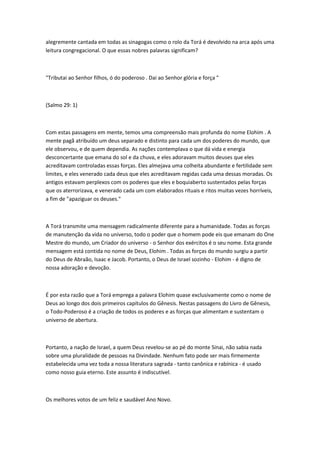 alegremente cantada em todas as sinagogas como o rolo da Torá é devolvido na arca após uma 
leitura congregacional. O que essas nobres palavras significam? 
"Tributai ao Senhor filhos, ó do poderoso . Dai ao Senhor glória e força " 
(Salmo 29: 1) 
Com estas passagens em mente, temos uma compreensão mais profunda do nome Elohim . A 
mente pagã atribuído um deus separado e distinto para cada um dos poderes do mundo, que 
ele observou, e de quem dependia. As nações contemplava o que dá vida e energia 
desconcertante que emana do sol e da chuva, e eles adoravam muitos deuses que eles 
acreditavam controladas essas forças. Eles almejava uma colheita abundante e fertilidade sem 
limites, e eles venerado cada deus que eles acreditavam regidas cada uma dessas moradas. Os 
antigos estavam perplexos com os poderes que eles e boquiaberto sustentados pelas forças 
que os aterrorizava, e venerado cada um com elaborados rituais e ritos muitas vezes horríveis, 
a fim de "apaziguar os deuses." 
A Torá transmite uma mensagem radicalmente diferente para a humanidade. Todas as forças 
de manutenção da vida no universo, todo o poder que o homem pode eis que emanam do One 
Mestre do mundo, um Criador do universo - o Senhor dos exércitos é o seu nome. Esta grande 
mensagem está contida no nome de Deus, Elohim . Todas as forças do mundo surgiu a partir 
do Deus de Abraão, Isaac e Jacob. Portanto, o Deus de Israel sozinho - Elohim - é digno de 
nossa adoração e devoção. 
É por esta razão que a Torá emprega a palavra Elohim quase exclusivamente como o nome de 
Deus ao longo dos dois primeiros capítulos do Gênesis. Nestas passagens do Livro de Gênesis, 
o Todo-Poderoso é a criação de todos os poderes e as forças que alimentam e sustentam o 
universo de abertura. 
Portanto, a nação de Israel, a quem Deus revelou-se ao pé do monte Sinai, não sabia nada 
sobre uma pluralidade de pessoas na Divindade. Nenhum fato pode ser mais firmemente 
estabelecida uma vez toda a nossa literatura sagrada - tanto canônica e rabínica - é usado 
como nosso guia eterno. Este assunto é indiscutível. 
Os melhores votos de um feliz e saudável Ano Novo. 
 