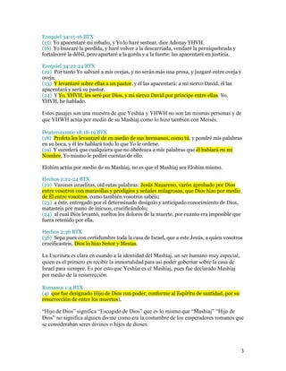 Ezequiel 34:15-16 BTX
(15) Yo apacentaré mi rebaño, y Yo lo haré sestear, dice Adonay YHVH.
(16) Yo buscaré la perdida, y haré volver a la descarriada, vendaré la perniquebrada y
fortaleceré la débil, pero apartaré a la gorda y a la fuerte: las apacentaré en justicia.

Ezequiel 34:22-24 BTX
(22) Por tanto Yo salvaré a mis ovejas, y no serán más una presa, y juzgaré entre oveja y
oveja.
(23) Y levantaré sobre ellas a un pastor, y él las apacentará: a mi siervo David, él las
apacentará y será su pastor.
(24) Y Yo, YHVH, les seré por Dios, y mi siervo David por príncipe entre ellas. Yo,
YHVH, he hablado.

Estos pasajes son una muestra de que Yeshúa y YHWH no son las mismas personas y de
que YHWH actúa por medio de su Mashíaj como lo hizo también con Moisés.

Deuteronomio 18:18-19 BTX
(18) Profeta les levantaré de en medio de sus hermanos, como tú, y pondré mis palabras
en su boca, y él les hablará todo lo que Yo le ordene.
(19) Y sucederá que cualquiera que no obedezca a mis palabras que él hablará en mi
Nombre, Yo mismo le pediré cuentas de ello.

Elohim actúa por medio de su Mashíaj, no es que el Mashíaj sea Elohim mismo.

Hechos 2:22-24 BTX
(22) Varones israelitas, oíd estas palabras: Jesús Nazareno, varón aprobado por Dios
entre vosotros con maravillas y prodigios y señales milagrosas, que Dios hizo por medio
de Él entre vosotros, como también vosotros sabéis;
(23) a éste, entregado por el determinado designio y anticipado conocimiento de Dios,
matasteis por mano de inicuos, crucificándolo;
(24) al cual Dios levantó, sueltos los dolores de la muerte, por cuanto era imposible que
fuera retenido por ella.

Hechos 2:36 BTX
(36) Sepa pues con certidumbre toda la casa de Israel, que a este Jesús, a quien vosotros
crucificasteis, Dios lo hizo Señor y Mesías.

La Escritura es clara en cuando a la identidad del Mashíaj, un ser humano muy especial,
quien es el primero en recibir la inmortalidad para así poder gobernar sobre la casa de
Israel para siempre. Es por esto que Yeshúa es el Mashíaj, pues fue declarado Mashíaj
por medio de la resurrección.

Romanos 1:4 BTX
(4) que fue designado Hijo de Dios con poder, conforme al Espíritu de santidad, por su
resurrección de entre los muertos),

“Hijo de Dios” significa “Escogido de Dios” que es lo mismo que “Mashíaj” “Hijo de
Dios” no significa alguien divino como era la costumbre de los emperadores romanos que
se consideraban seres divinos o hijos de dioses.



                                                                                            3
 