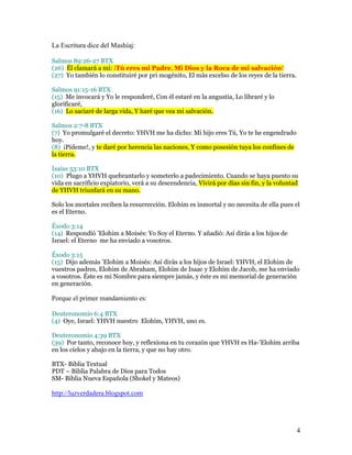La Escritura dice del Mashíaj:

Salmos 89:26-27 BTX
(26) Él clamará a mí: ¡Tú eres mi Padre, Mi Dios y la Roca de mi salvación!
(27) Yo también lo constituiré por pri mogénito, El más excelso de los reyes de la tierra.

Salmos 91:15-16 BTX
(15) Me invocará y Yo le responderé, Con él estaré en la angustia, Lo libraré y lo
glorificaré,
(16) Lo saciaré de larga vida, Y haré que vea mi salvación.

Salmos 2:7-8 BTX
(7) Yo promulgaré el decreto: YHVH me ha dicho: Mi hijo eres Tú, Yo te he engendrado
hoy.
(8) ¡Pídeme!, y te daré por herencia las naciones, Y como posesión tuya los confines de
la tierra.

Isaías 53:10 BTX
(10) Plugo a YHVH quebrantarlo y someterlo a padecimiento. Cuando se haya puesto su
vida en sacrificio expiatorio, verá a su descendencia, Vivirá por días sin fin, y la voluntad
de YHVH triunfará en su mano.

Solo los mortales reciben la resurrección. Elohim es inmortal y no necesita de ella pues el
es el Eterno.

Éxodo 3:14
(14) Respondió ’Elohim a Moisés: Yo Soy el Eterno. Y añadió: Así dirás a los hijos de
Israel: el Eterno me ha enviado a vosotros.

Éxodo 3:15
(15) Dijo además ’Elohim a Moisés: Así dirás a los hijos de Israel: YHVH, el Elohim de
vuestros padres, Elohim de Abraham, Elohim de Isaac y Elohím de Jacob, me ha enviado
a vosotros. Éste es mi Nombre para siempre jamás, y éste es mi memorial de generación
en generación.

Porque el primer mandamiento es:

Deuteronomio 6:4 BTX
(4) Oye, Israel: YHVH nuestro Elohim, YHVH, uno es.

Deuteronomio 4:39 BTX
(39) Por tanto, reconoce hoy, y reflexiona en tu corazón que YHVH es Ha-’Elohim arriba
en los cielos y abajo en la tierra, y que no hay otro.

BTX- Biblia Textual
PDT – Biblia Palabra de Dios para Todos
SM- Biblia Nueva Española (Shokel y Mateos)

http://luzverdadera.blogspot.com




                                                                                             4
 