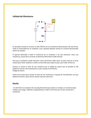 Utilidad del Ohmímetro

Su principal consiste en conocer el valor Óhmico de una resistencia desconocida y de esta forma,
medir la continuidad de un conductor y por supuesto detectar averías en circuitos desconocidos
dentro los equipos.
El aparato destinado a medir la resistencia de un conductor o de otro elemento, como una
resistencia, al paso de la corriente se denomina Ohmímetro (mide ohmios).
Para que el polímetro pueda funcionar como ohmímetro debe tener las pilas internas en buen
estado (para medir amperios o voltios no hace falta que tenga las pilas, para medir ohmios sí).
Aunque se conoce el valor de una resistencia por el código de colores que va pintado en ella
podemos conocer más exactamente su valor usando el ohmímetro.
Código de colores
Utiliza esta escena para calcular el valor de una resistencia y el grado de incertidumbre con que
debemos tomarlo a partir de los colores impresos sobre ella.

Diseño
Un ohmímetro se compone de una pequeña batería para aplicar un voltaje a la resistencia bajo
medida, para luego, mediante un galvanómetro, medir la corriente que circula a través de la
resistencia.

 